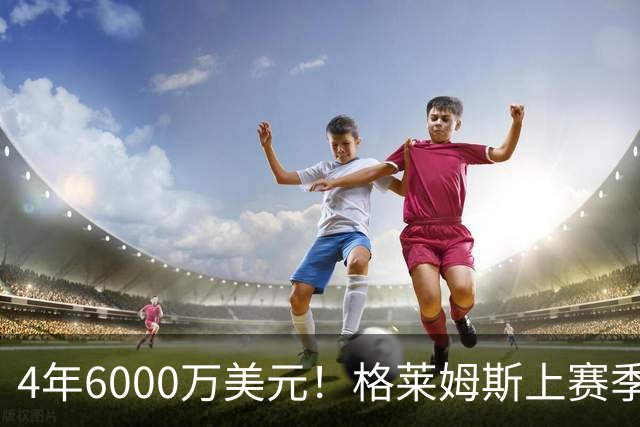 4年6000万美元！格莱姆斯上赛季场均13.4分3.6板3.3助 命中率45%